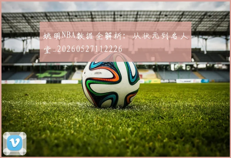 姚明NBA数据全解析：从状元到名人堂_20260527112226