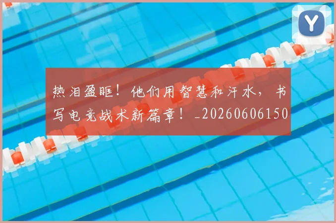 热泪盈眶！他们用智慧和汗水，书写电竞战术新篇章！_20260606150004