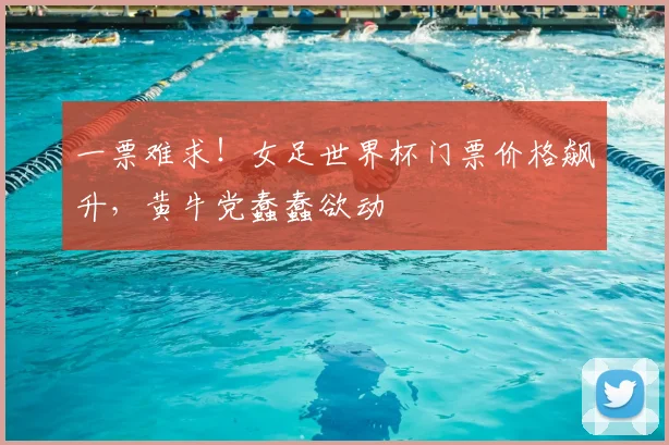 一票难求！女足世界杯门票价格飙升，黄牛党蠢蠢欲动