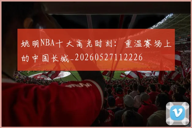 姚明NBA十大高光时刻：重温赛场上的中国长城_20260527112226