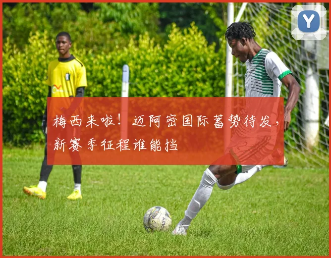 梅西来啦！迈阿密国际蓄势待发，新赛季征程谁能挡