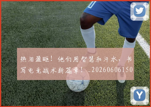 热泪盈眶！他们用智慧和汗水，书写电竞战术新篇章！_20260606150004