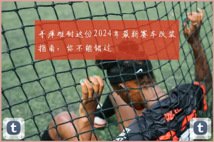手痒难耐这份2024年最新赛车改装指南，你不能错过