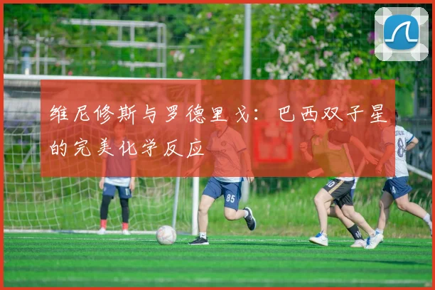 维尼修斯与罗德里戈：巴西双子星的完美化学反应