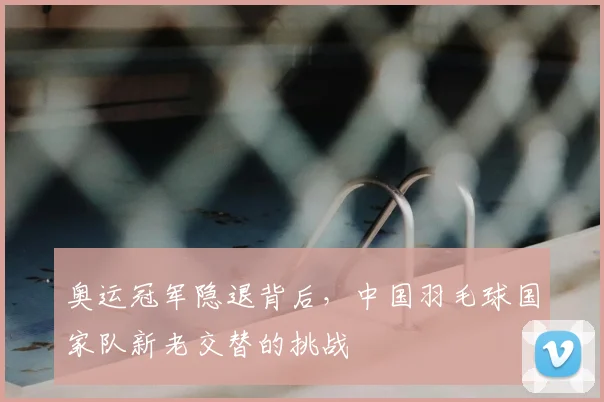 奥运冠军隐退背后，中国羽毛球国家队新老交替的挑战